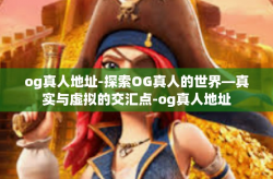 og真人地址-探索OG真人的世界—真实与虚拟的交汇点-og真人地址