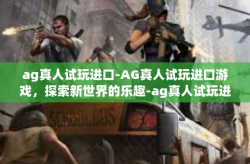 ag真人试玩进口-AG真人试玩进口游戏，探索新世界的乐趣-ag真人试玩进口