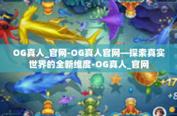 OG真人_官网-OG真人官网—探索真实世界的全新维度-OG真人_官网