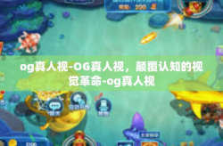 og真人视-OG真人视，颠覆认知的视觉革命-og真人视