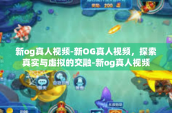 新og真人视频-新OG真人视频，探索真实与虚拟的交融-新og真人视频