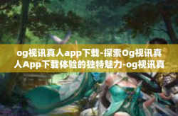 og视讯真人app下载-探索Og视讯真人App下载体验的独特魅力-og视讯真人app下载