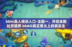 bbin真人视讯入口-主题一，开启全新社交视界 bbGO真正意义上的真实生活伙伴应用的新篇章-bbin真人视讯入口
