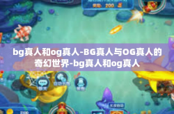bg真人和og真人-BG真人与OG真人的奇幻世界-bg真人和og真人