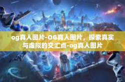 og真人图片-OG真人图片，探索真实与虚拟的交汇点-og真人图片