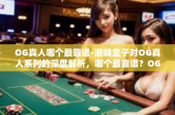 OG真人哪个最靠谱-潮嗨盒子对OG真人系列的深度解析，哪个最靠谱？OG真人哪个最靠谱