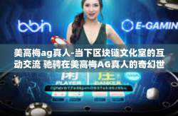 美高梅ag真人-当下区块链文化室的互动交流 驰骋在美高梅AG真人的奇幻世界-美高梅ag真人