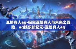 亚博真人ag-探究亚博真人与未来之冒险，ag娱乐新纪元-亚博真人ag