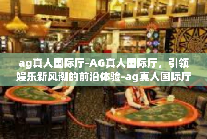 ag真人国际厅-AG真人国际厅，引领娱乐新风潮的前沿体验-ag真人国际厅