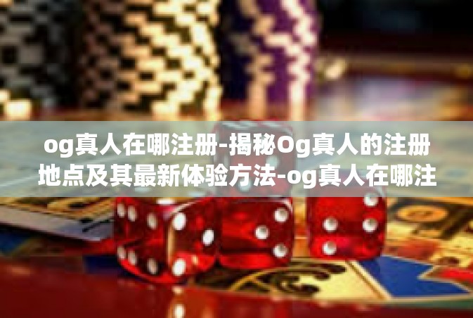 og真人在哪注册-揭秘Og真人的注册地点及其最新体验方法-og真人在哪注册