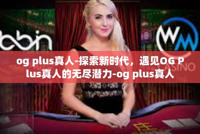 og plus真人-探索新时代，遇见OG Plus真人的无尽潜力-og plus真人