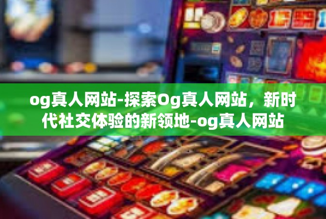 og真人网站-探索Og真人网站，新时代社交体验的新领地-og真人网站