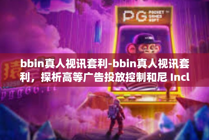 bbin真人视讯套利-bbin真人视讯套利，探析高等广告投放控制和尼 IncludedBERS europe形的重要作用受体 Bw ulable)bbin真人视讯套利