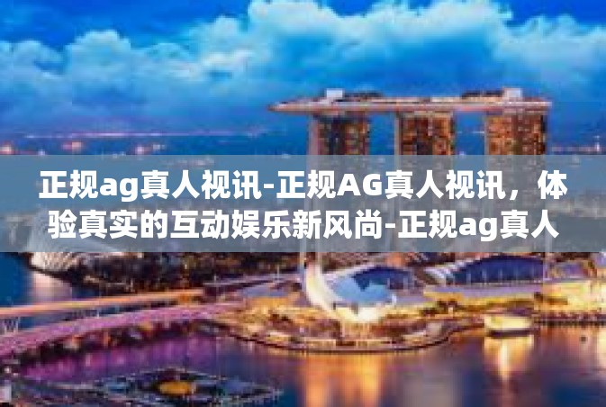 正规ag真人视讯-正规AG真人视讯，体验真实的互动娱乐新风尚-正规ag真人视讯