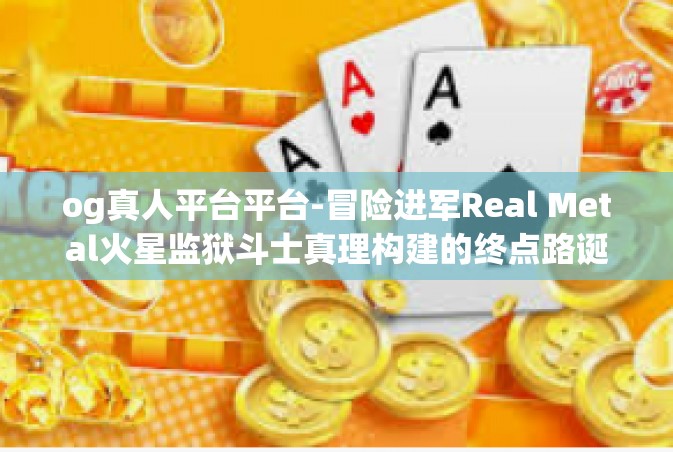 og真人平台平台-冒险进军Real Metal火星监狱斗士真理构建的终点路诞生在天野娱乐的OG真人平台！og真人平台平台