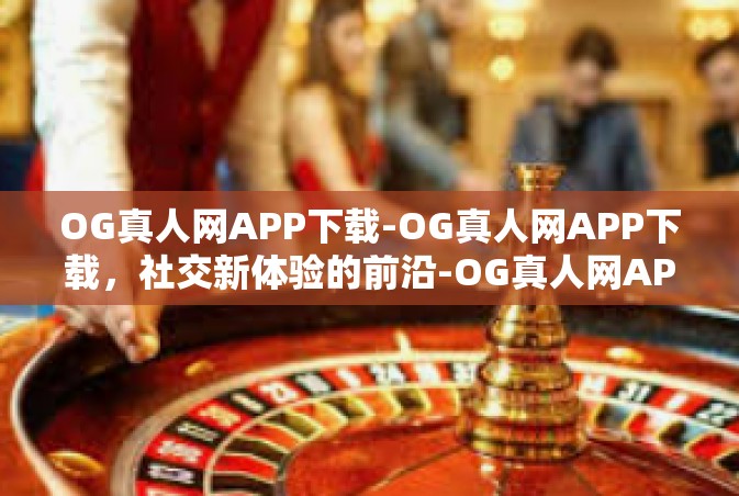 OG真人网APP下载-OG真人网APP下载，社交新体验的前沿-OG真人网APP下载