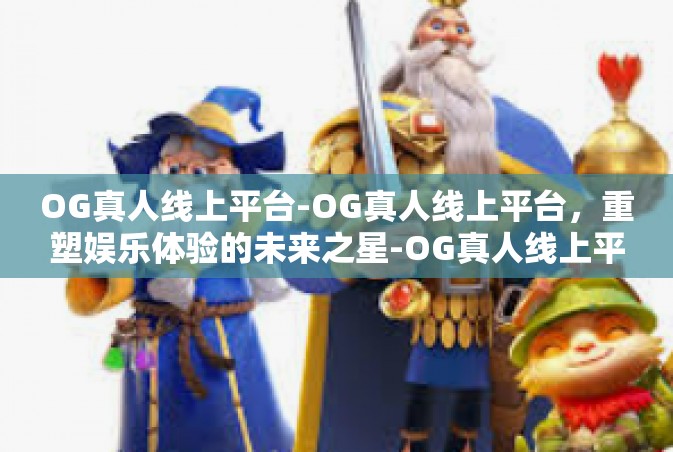 OG真人线上平台-OG真人线上平台，重塑娱乐体验的未来之星-OG真人线上平台