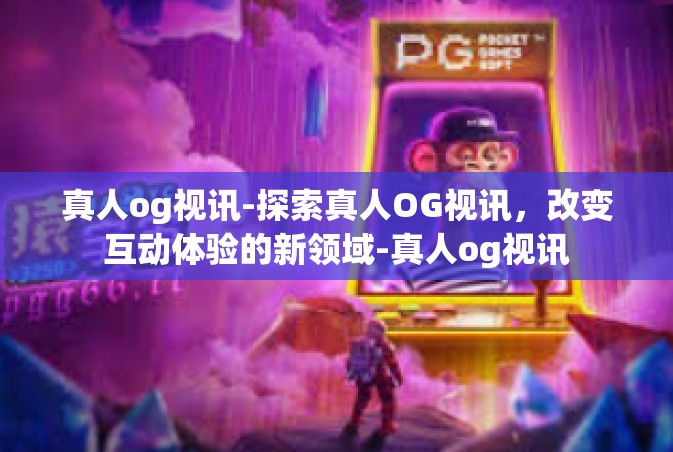 真人og视讯-探索真人OG视讯，改变互动体验的新领域-真人og视讯