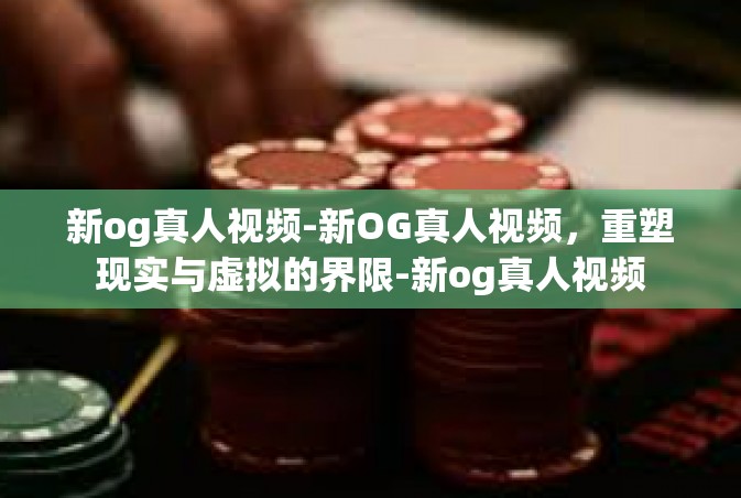 新og真人视频-新OG真人视频，重塑现实与虚拟的界限-新og真人视频