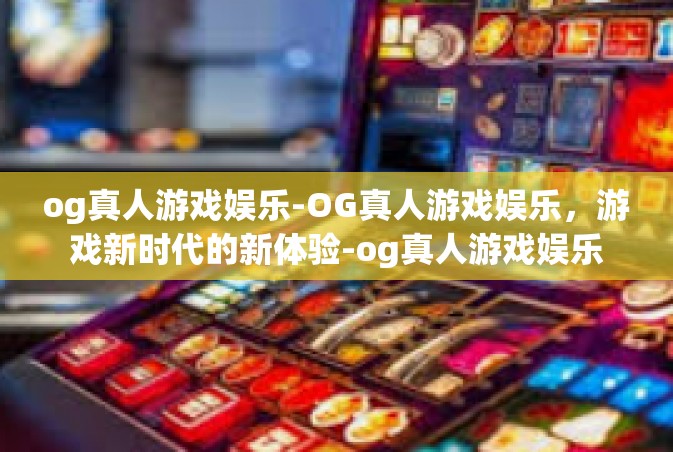 og真人游戏娱乐-OG真人游戏娱乐，游戏新时代的新体验-og真人游戏娱乐