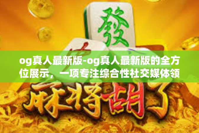 og真人最新版-og真人最新版的全方位展示，一项专注综合性社交媒体领域的里程碑工程实现事业的报告书概述（实例分享体验感想与最优质的APP全新视角解读）og真人最新版