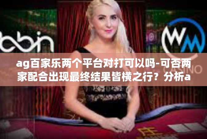 ag百家乐两个平台对打可以吗-可否两家配合出现最终结果皆横之行？分析ag百家乐两家对打的操作优劣以及真实实践层面面临的挑战与未来探索之路。ag百家乐两个平台对打可以吗