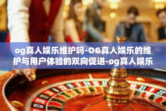 og真人娱乐维护吗-OG真人娱乐的维护与用户体验的双向促进-og真人娱乐维护吗