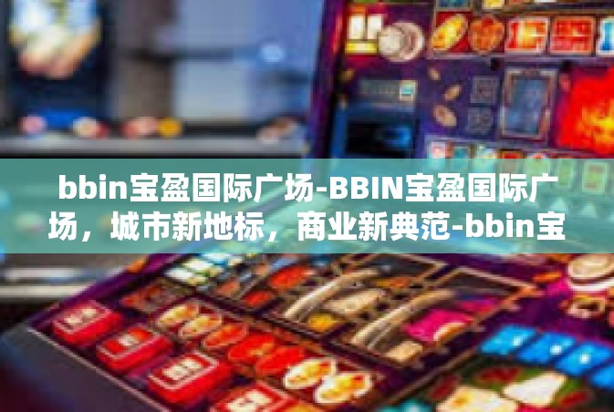 bbin宝盈国际广场-BBIN宝盈国际广场，城市新地标，商业新典范-bbin宝盈国际广场
