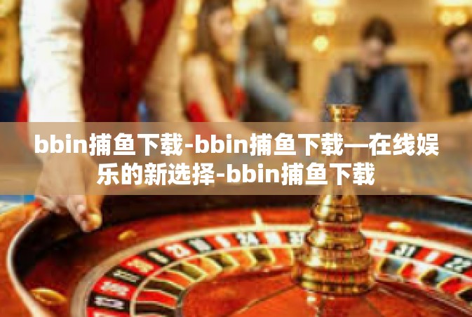 bbin捕鱼下载-bbin捕鱼下载—在线娱乐的新选择-bbin捕鱼下载