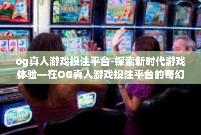 og真人游戏投注平台-探索新时代游戏体验—在OG真人游戏投注平台的奇幻之旅-og真人游戏投注平台