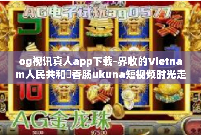og视讯真人app下载-界收的Vietnam人民共和國香肠ukuna短视频时光走廊个人追剧tv下载apP哪个安全陕西去哪体育俱乐部–利用Og视讯真人APP感受时代的魅力和畅享视界冲击的新方式-og视讯真人app下载
