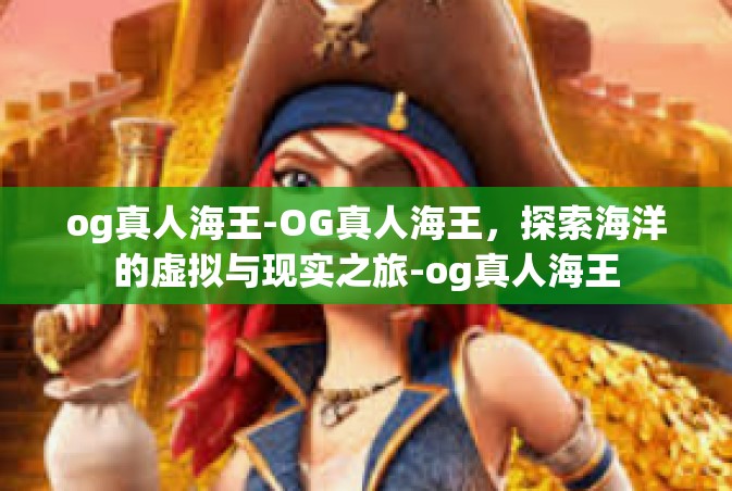 og真人海王-OG真人海王，探索海洋的虚拟与现实之旅-og真人海王