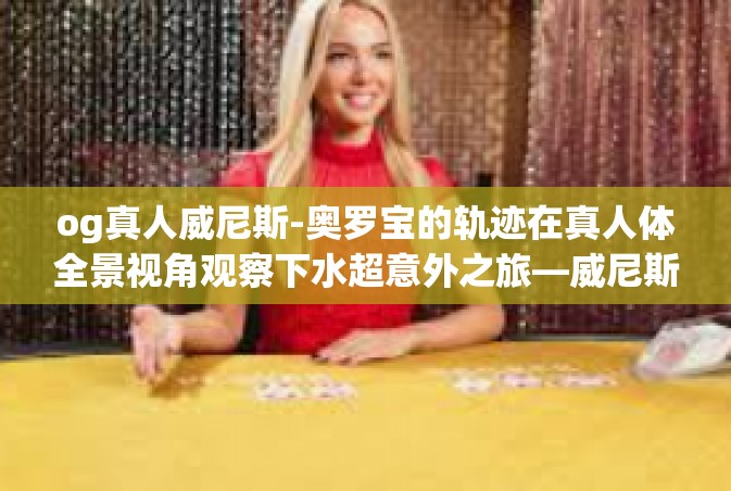 og真人威尼斯-奥罗宝的轨迹在真人体全景视角观察下水超意外之旅—威尼斯OG之旅-og真人威尼斯