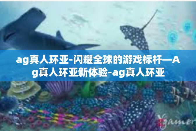 ag真人环亚-闪耀全球的游戏标杆—Ag真人环亚新体验-ag真人环亚