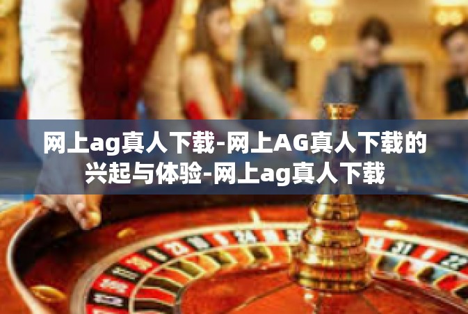 网上ag真人下载-网上AG真人下载的兴起与体验-网上ag真人下载