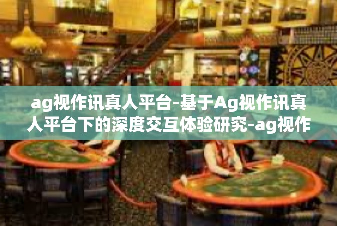 ag视作讯真人平台-基于Ag视作讯真人平台下的深度交互体验研究-ag视作讯真人平台
