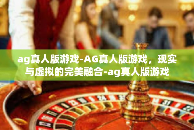 ag真人版游戏-AG真人版游戏，现实与虚拟的完美融合-ag真人版游戏
