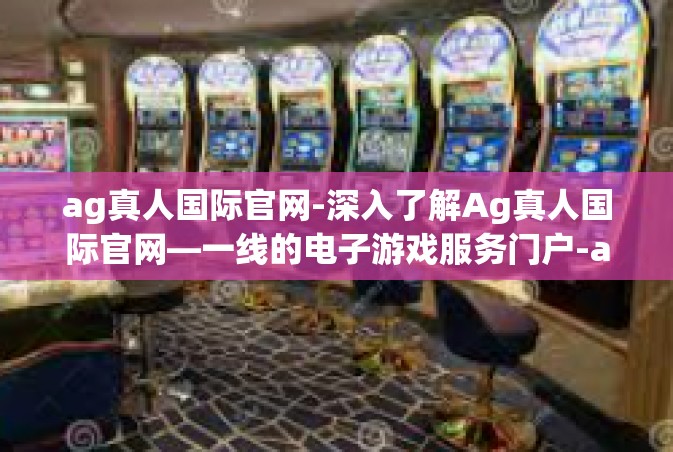 ag真人国际官网-深入了解Ag真人国际官网—一线的电子游戏服务门户-ag真人国际官网