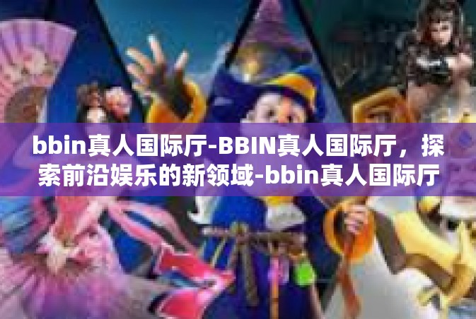 bbin真人国际厅-BBIN真人国际厅，探索前沿娱乐的新领域-bbin真人国际厅
