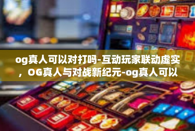 og真人可以对打吗-互动玩家联动虚实，OG真人与对战新纪元-og真人可以对打吗