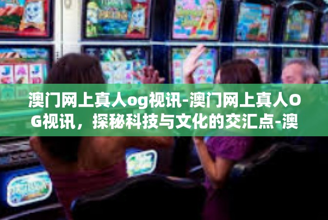 澳门网上真人og视讯-澳门网上真人OG视讯，探秘科技与文化的交汇点-澳门网上真人og视讯