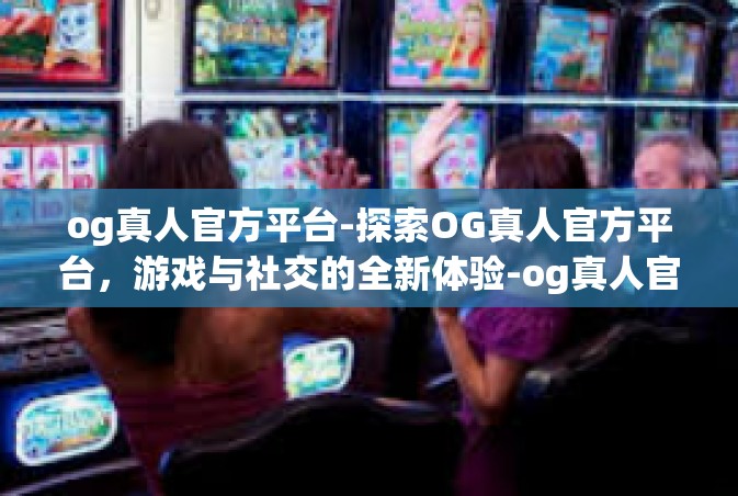 og真人官方平台-探索OG真人官方平台，游戏与社交的全新体验-og真人官方平台