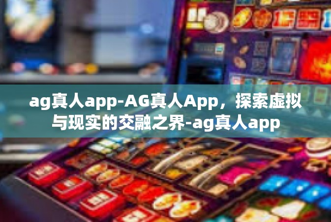 ag真人app-AG真人App，探索虚拟与现实的交融之界-ag真人app