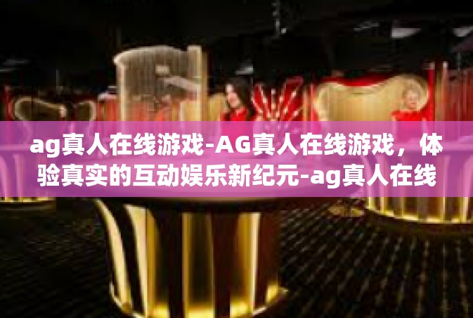 ag真人在线游戏-AG真人在线游戏，体验真实的互动娱乐新纪元-ag真人在线游戏