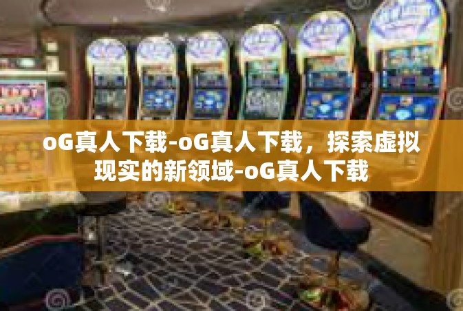 oG真人下载-oG真人下载，探索虚拟现实的新领域-oG真人下载