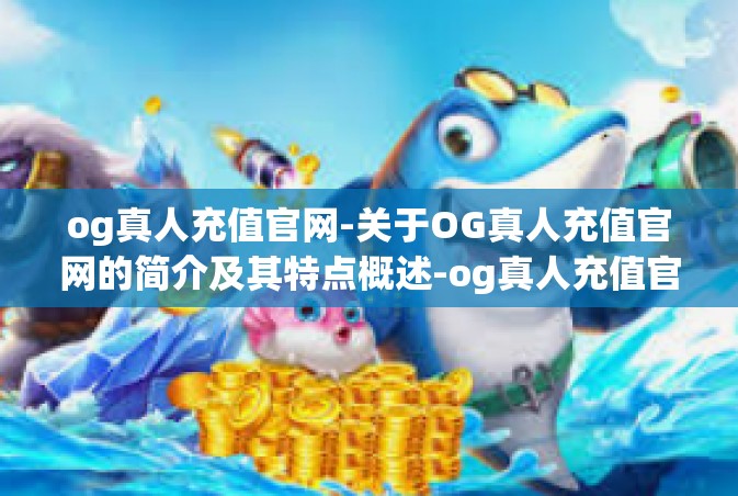 og真人充值官网-关于OG真人充值官网的简介及其特点概述-og真人充值官网