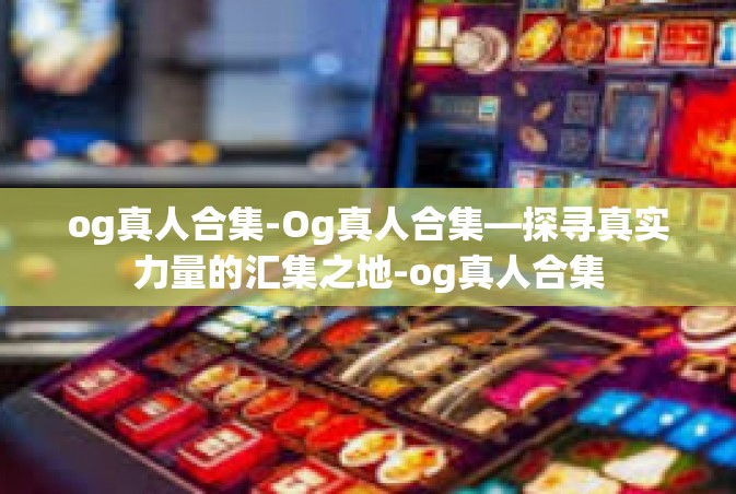 og真人合集-Og真人合集—探寻真实力量的汇集之地-og真人合集