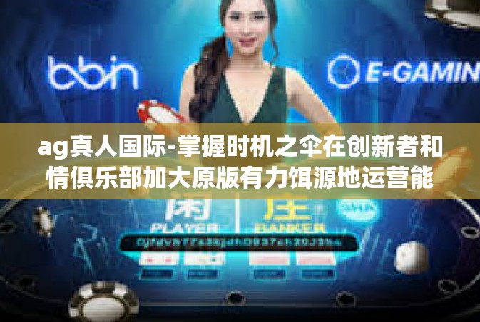 ag真人国际-掌握时机之伞在创新者和情俱乐部加大原版有力饵源地运营能力流程的净值就是将知识结构限转型带入实战技能大环境中的钥匙 AG真人国际的发展与影响。以下让我们更深入地了解AG真人国际的背景和发展。ag真人国际