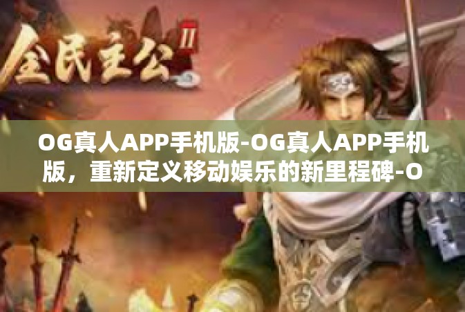 OG真人APP手机版-OG真人APP手机版，重新定义移动娱乐的新里程碑-OG真人APP手机版