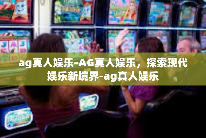 ag真人娱乐-AG真人娱乐，探索现代娱乐新境界-ag真人娱乐